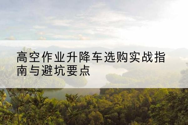 定边升降车怎么选-高空作业升降车选购实战指南与避坑要点