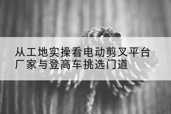 定边电动剪叉升降平台厂家-从工地实操看电动剪叉平台厂家与登高车挑选门道