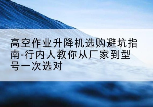 定边升降平台厂家-高空作业升降机选购避坑指南-行内人教你从厂家到型号一次选对
