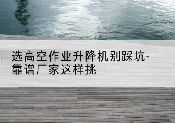 定边剪叉式升降机厂家-选高空作业升降机别踩坑-靠谱厂家这样挑
