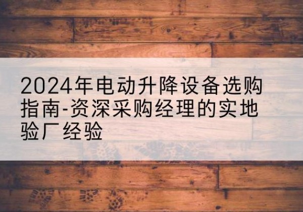 定边电动剪叉升降平台厂家-2024年电动升降设备选购指南-资深采购经理的实地验厂经验