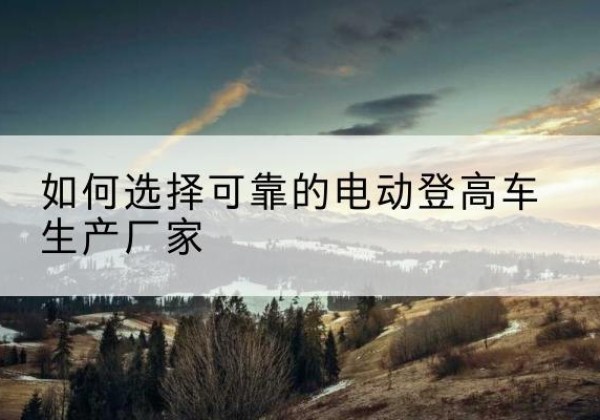 定边电动登高车厂家-如何选择可靠的电动登高车生产厂家