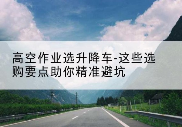 定边升降车厂家-高空作业选升降车-这些选购要点助你*避坑