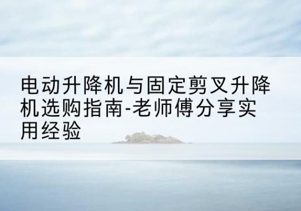 定边电动升降机怎么选-电动升降机与固定剪叉升降机选购指南-老师傅分享实用经验