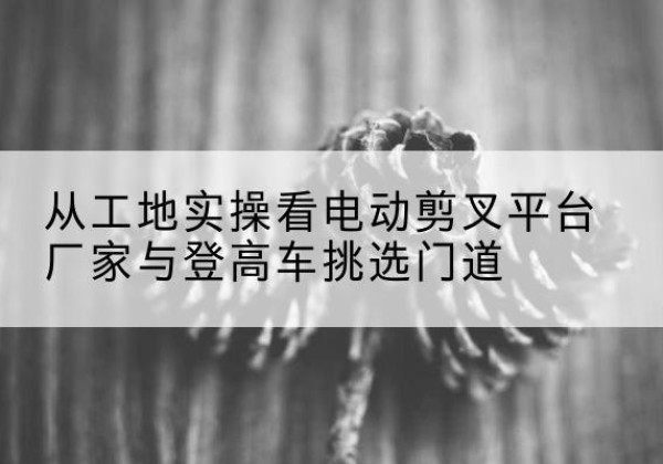 定边电动剪叉升降平台厂家-从工地实操看电动剪叉平台厂家与登高车挑选门道