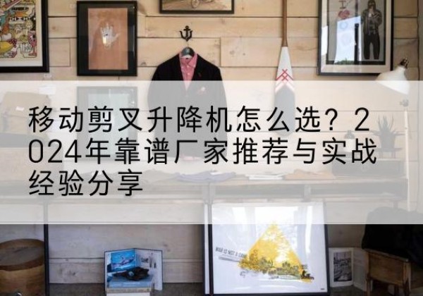 定边升降平台厂家推荐-移动剪叉升降机怎么选？2024年靠谱厂家推荐与实战经验分享