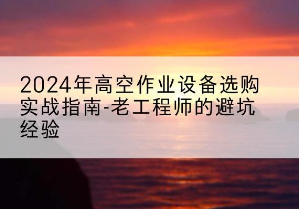 定边高空作业升降机厂家推荐-2024年高空作业设备选购实战指南-老工程师的避坑经验